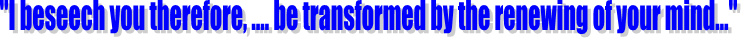 "I beseech you therefore, .... be transformed by the renewing of your mind..."