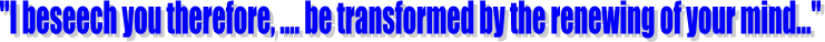 "I beseech you therefore, .... be transformed by the renewing of your mind..."